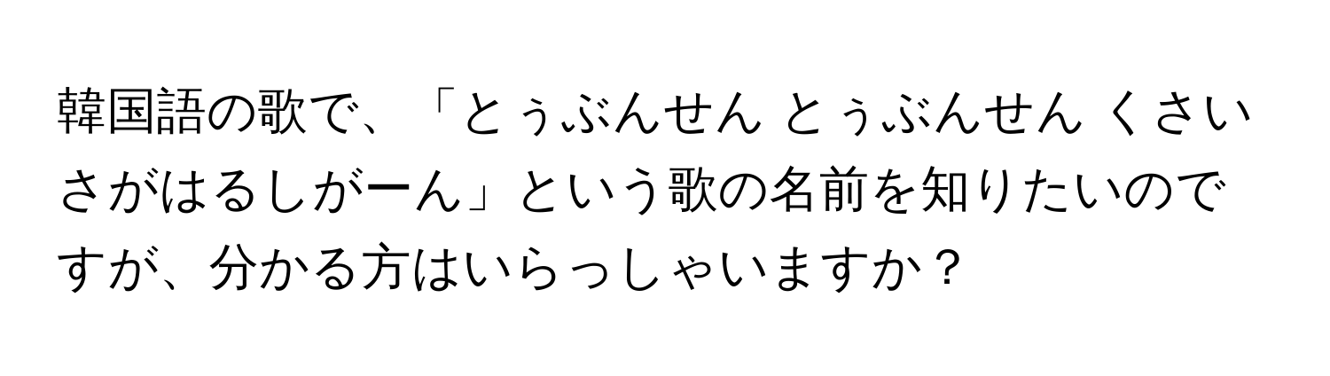 韓国語の歌で、「とぅぶんせん とぅぶんせん くさいさがはるしがーん」という歌の名前を知りたいのですが、分かる方はいらっしゃいますか？