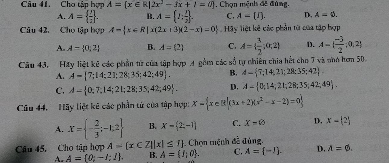 Cho tập hợp A= x∈ R|2x^2-3x+1=0. Chọn mệnh đề đúng.
A. A=  I/2 . A= I; I/2 . 
B.
C. A= I. D. A=varnothing. 
Câu 42. Cho tập hợp A= x∈ R|x(2x+3)(2-x)=0. Hãy liệt kê các phần tử của tập hợp
A. A= 0;2 B. A= 2 C. A=  3/2 ;0;2 D. A=  (-3)/2 ;0;2
Câu 43. Hãy liệt kê các phần tử của tập hợp A gồm các số tự nhiên chia hết cho 7 và nhỏ hơn 50.
A. A= 7;14;21;28;35;42;49.
B. A= 7;14;21;28;35;42.
C. A= 0;7;14;21;28;35;42;49.
D. A= 0;14;21;28;35;42;49. 
Câu 44. Hãy liệt kê các phần tử của tập hợp: X= x∈ R|(3x+2)(x^2-x-2)=0
A. X= - 2/3 ;-1;2 B. X= 2;-1 C. X=varnothing
D. X= 2
Câu 45. Cho tập hợp A= x∈ Z||x|≤ I. Chọn mệnh đề đúng.
A. A= 0;-1;1. B. A= I;0. C. A= -I. D. A=varnothing.