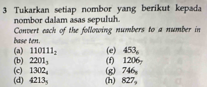 Tukarkan setiap nombor yang berikut kepada 
nombor dalam asas sepuluh. 
Convert each of the following numbers to a number in 
base ten. 
(a) 110111_2 (e) 453_6
(b) 2201_3 (f) 1206_7
(c) 1302_4 (g) 746_8
(d) 4213_5 (h) 827_9