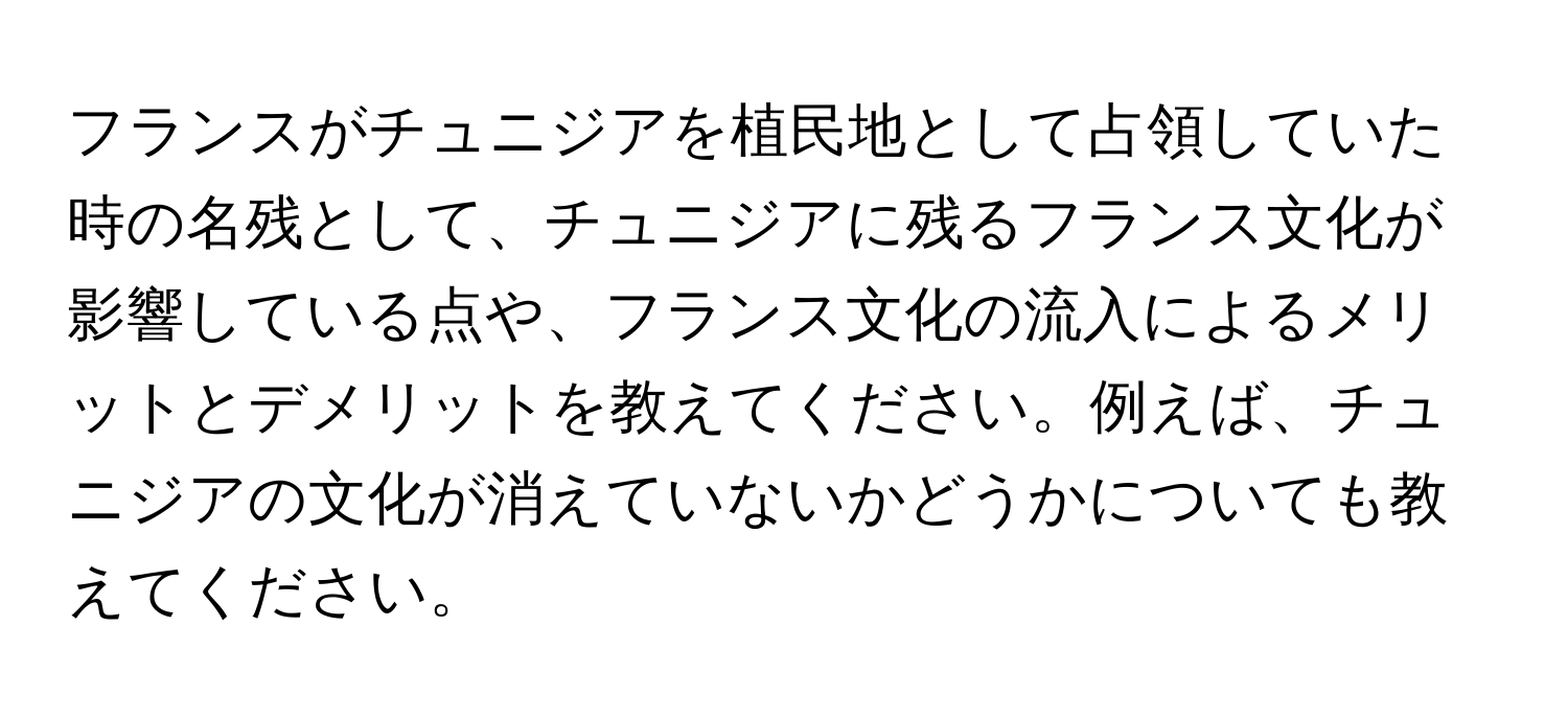 フランスがチュニジアを植民地として占領していた時の名残として、チュニジアに残るフランス文化が影響している点や、フランス文化の流入によるメリットとデメリットを教えてください。例えば、チュニジアの文化が消えていないかどうかについても教えてください。