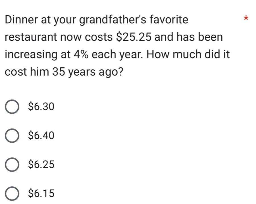 Dinner at your grandfather's favorite
*
restaurant now costs $25.25 and has been
increasing at 4% each year. How much did it
cost him 35 years ago?
$6.30
$6.40
$6.25
$6.15