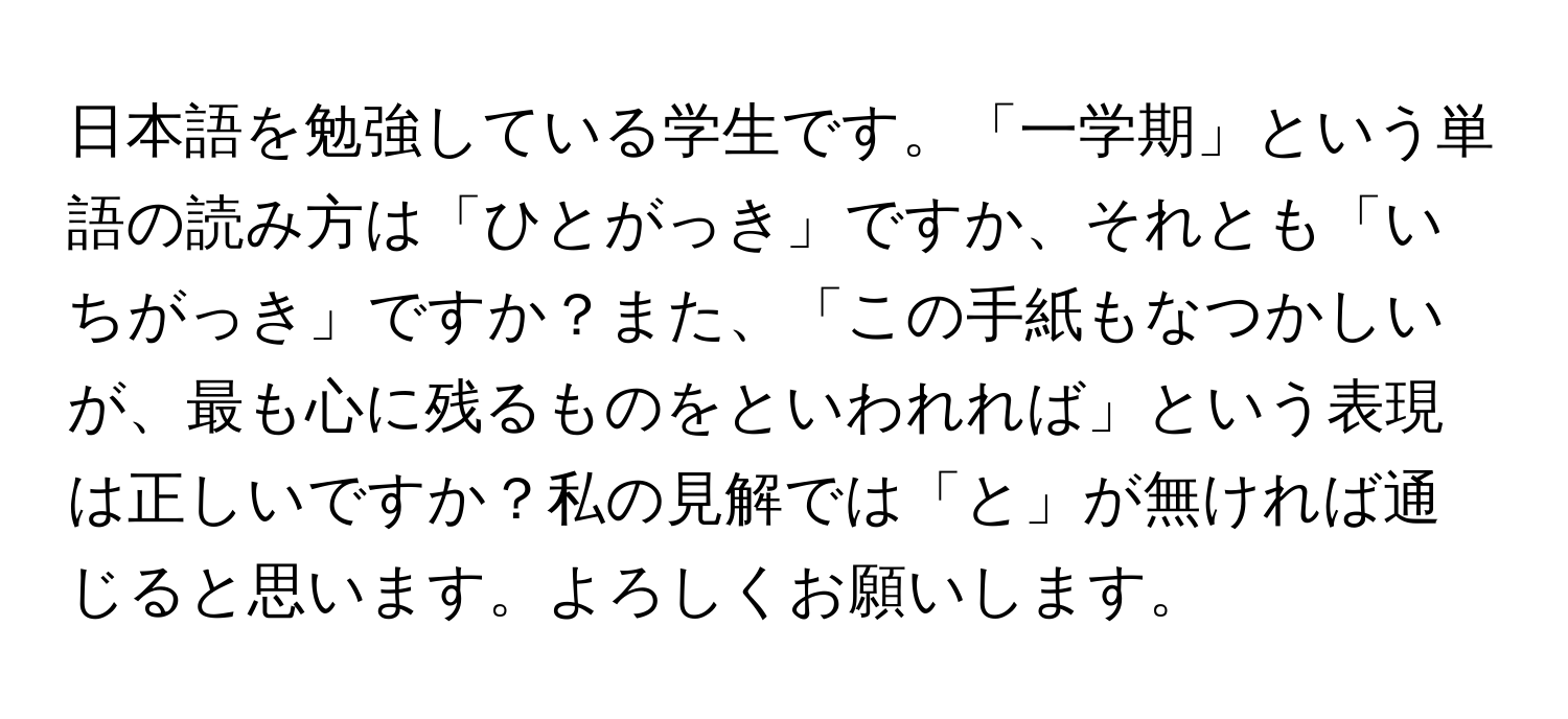 日本語を勉強している学生です。「一学期」という単語の読み方は「ひとがっき」ですか、それとも「いちがっき」ですか？また、「この手紙もなつかしいが、最も心に残るものをといわれれば」という表現は正しいですか？私の見解では「と」が無ければ通じると思います。よろしくお願いします。