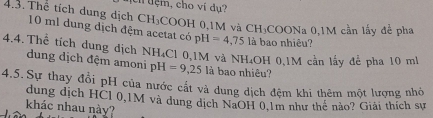 cí tệm, cho ví dụ?
CH_3 COOH 0,1M và CH_3COONa. 0,1M cần lấy đề pha 
4.3. Thể tích dung dịch 10 ml dung dịch đệm acetat có pH =4,75 là bao nhiêu? 
4.4. Thể tích dung dịch dung dịch đệm amoni pH=9,25 là bao nhiêu? 
N H₄Cl 0,1M và NH₄OH 0,1M cần lấy để pha 10 mh
4.5.Sự thay đổi pH của nước cất và dung dịch đệm khi thêm một lượng nhỏ 
dung dịch HCl 0,1M và dung dịch NaOH 0,1m như thể nào? Giải thích sự 
khác nhau này?