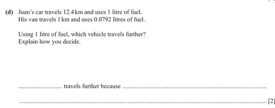 Juan’s car travels 12.4km and uses 1 litre of fuel. 
His van travels 1 km and uses 0.0792 litres of fuel. 
Using I litre of fuel, which vehicle travels further? 
Explain how you decide. 
_travels further because_ 
_[2]