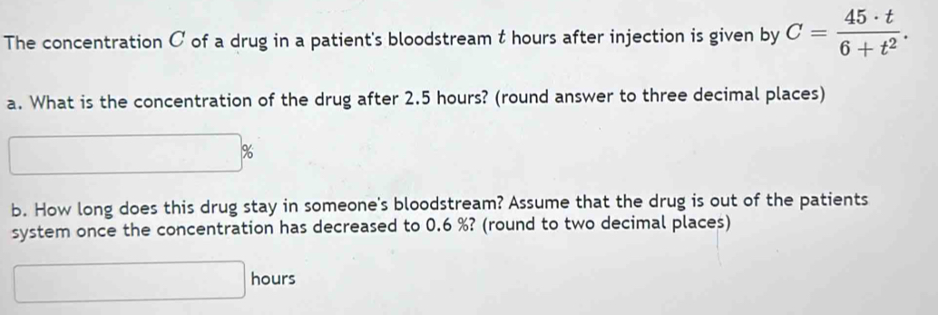 The concentration C of a drug in a patient's bloodstream t hours after injection is given by C= 45· t/6+t^2 . 
a. What is the concentration of the drug after 2.5 hours? (round answer to three decimal places)
1%
b. How long does this drug stay in someone's bloodstream? Assume that the drug is out of the patients 
system once the concentration has decreased to 0.6 %? (round to two decimal places)
□ hours