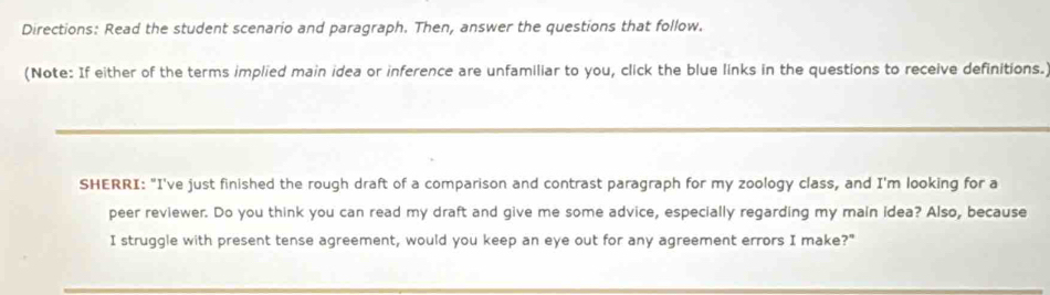 Directions: Read the student scenario and paragraph. Then, answer the questions that follow. 
(Note: If either of the terms implied main idea or inference are unfamiliar to you, click the blue links in the questions to receive definitions. 
SHERRI: "I've just finished the rough draft of a comparison and contrast paragraph for my zoology class, and I'm looking for a 
peer reviewer. Do you think you can read my draft and give me some advice, especially regarding my main idea? Also, because 
I struggle with present tense agreement, would you keep an eye out for any agreement errors I make?"