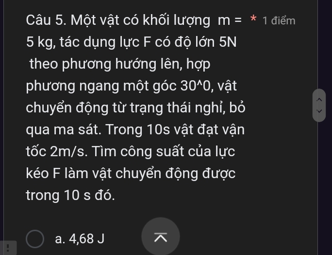 Một vật có khối lượng m= * 1 điểm
5 kg, tác dụng lực F có độ lớn 5N
theo phương hướng lên, hợp
phương ngang một góc 30^(wedge)0 , vật
chuyển động từ trạng thái nghỉ, bỏ
qua ma sát. Trong 10s vật đạt vận
tốc 2m/s. Tìm công suất của lực
kéo F làm vật chuyển động được
trong 10 s đó.
a. 4,68 J