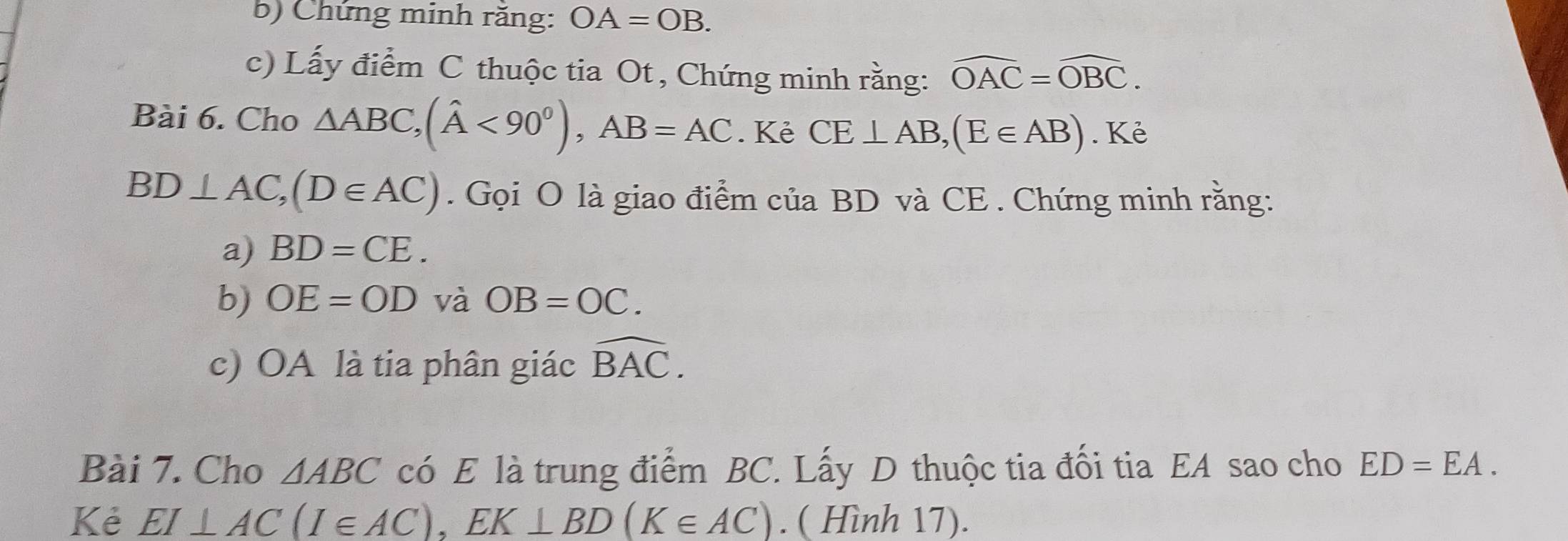 Chứng minh răng: OA=OB. 
c) Lấy điểm C thuộc tia Ot , Chứng minh rằng: widehat OAC=widehat OBC. 
Bài 6. Cho △ ABC, (hat A<90^0), AB=AC. Kẻ CE⊥ AB, (E∈ AB). Kẻ
BD⊥ AC, (D∈ AC). Gọi O là giao điểm của BD và CE . Chứng minh rằng: 
a) BD=CE. 
b) OE=OD và OB=OC. 
c) OA là tia phân giác widehat BAC. 
Bài 7. Cho △ ABC có E là trung điểm BC. Lấy D thuộc tia đối tia EA sao cho ED=EA. 
Kẻ EI⊥ AC(I∈ AC), EK⊥ BD(K∈ AC). ( Hình 17).