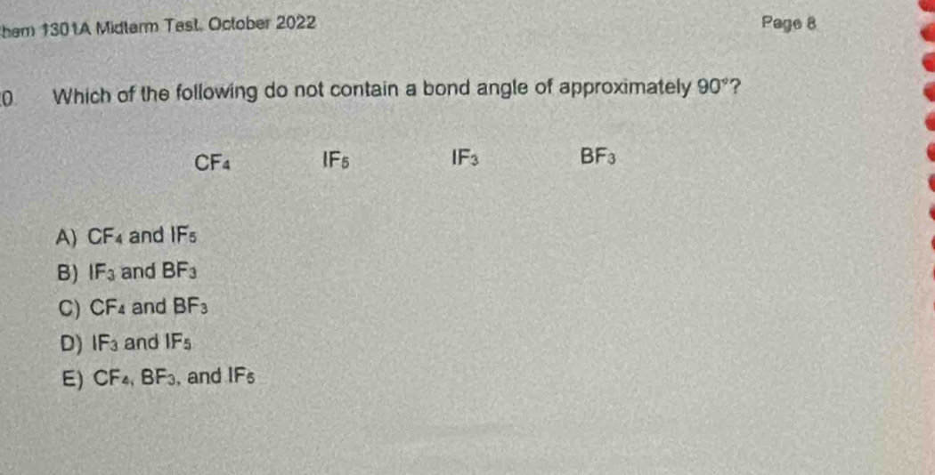 hem 1301A Midterm Test. October 2022 Page 8
0 Which of the following do not contain a bond angle of approximately 90° ?
CF_4 IF_5
IF_3
BF_3
A) CF_4 and IF_5
B) IF_3 and BF_3
C) CF_4 and BF_3
D) IF_3 and IF_5
E) CF_4, BF_3 , and IF_5