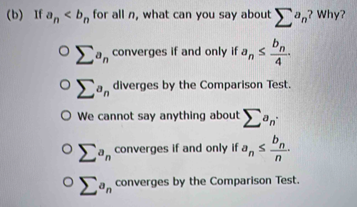 If a_n for all n, what can you say about sumlimits a_n ? Why?
sumlimits a_n converges if and only if a_n≤ frac b_n4.
sumlimits a_n diverges by the Comparison Test.
We cannot say anything about sumlimits a_n·
sumlimits a_n converges if and only if a_n≤ frac b_nn.
sumlimits a_n converges by the Comparison Test.