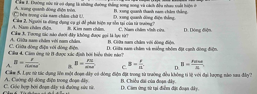 Đường sức từ có dạng là những đường thẳng song song và cách đều nhau xuất hiện ở
A. xung quanh dòng điện tròn. B. xung quanh thanh nam châm thẳng.
C, bên trong của nam châm chữ U. D. xung quanh dòng điện thẳng.
Câu 2. Người ta dùng dụng cụ gì để phát hiện sự tồn tại của từ trường?
A. Nam châm điện. B. Kim nam châm. C. Nam châm vĩnh cửu. D. Dòng điện.
Câu 3. Tương tác nào dưới đây không được gọi là lực từ?
A. Giữa nam châm với nam châm. B. Giữa nam châm với dòng điện.
C. Giữa dòng điện với dòng điện. D. Giữa nam châm và miếng nhôm đặt cạnh dòng điện.
Câu 4. Cảm ứng từ B được xác định bởi biểu thức nào?
A. B= F/ILsin alpha  . B= FIL/sin alpha  . B= F/IL . B= Fsin alpha /IL . 
B.
C.
D.
Câu 5. Lực từ tác dụng lên một đoạn dây có dòng điện đặt trong từ trường đều không tỉ lệ với đại lượng nào sau đây?
A. Cường độ dòng điện trong đoạn dây. B. Chiều dài của đoạn dây.
C. Góc hợp bởi đoạn dây và đường sức từ. D. Cảm ứng từ tại điểm đặt đoạn dây.
Cân 6 Từ thể