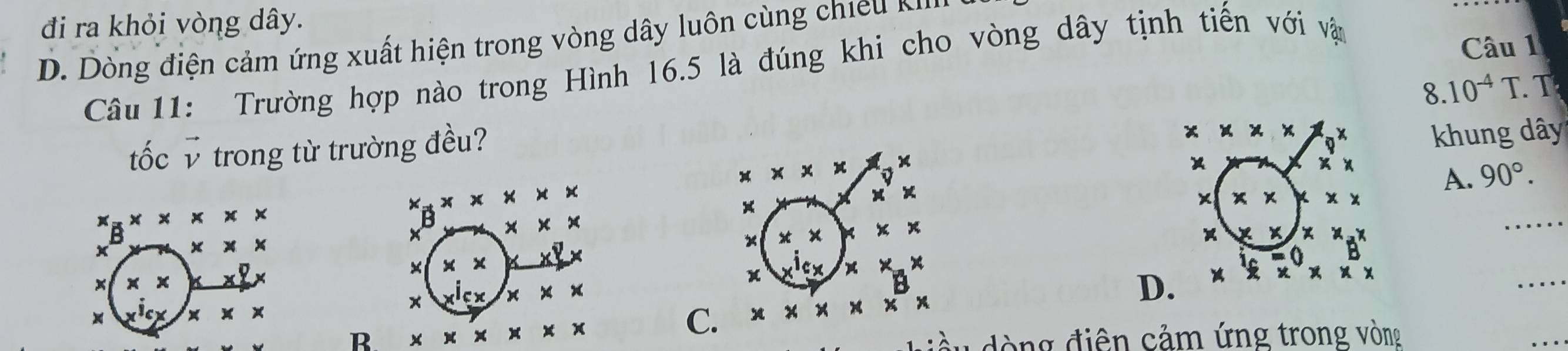 đi ra khỏi vòng dây.
D Dò ng điện cảm ứng xuất hiện trong vòng dây luôn cùng c 
Câu 11: Trường hợp nào trong Hình 16.5 là đúng khi cho vòng dây tịnh tiến với vận
Câu 1
8. 10^(-4)T. T
tốc v trong từ trường đều?
x * * *
x khung dây
* * * 
x
x)
A. 90°.
x_# * x* x
× * * x
x_B* * * * * *
×
B
x * *
* * *
x x x x
× x x
_
× ×
x
x
_
D. X B
x^1cx * * *
x
B * * * * * *
C. * * * * * x* x
đòng điện cảm ứng trong vòng
_