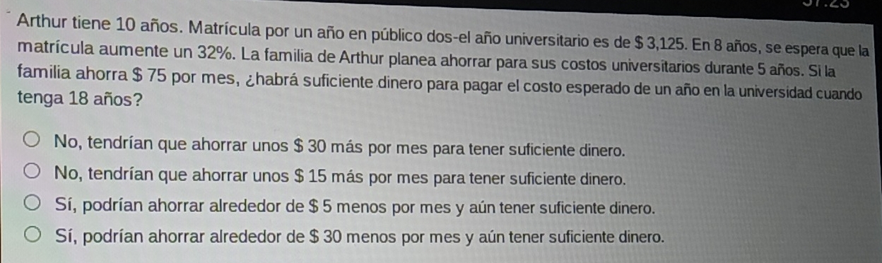 Arthur tiene 10 años. Matrícula por un año en público dos-el año universitario es de $ 3,125. En 8 años, se espera que la
matrícula aumente un 32%. La familia de Arthur planea ahorrar para sus costos universitarios durante 5 años. Si la
familia ahorra $ 75 por mes, ¿habrá suficiente dinero para pagar el costo esperado de un año en la universidad cuando
tenga 18 años?
No, tendrían que ahorrar unos $ 30 más por mes para tener suficiente dinero.
No, tendrían que ahorrar unos $ 15 más por mes para tener suficiente dinero.
Sí, podrían ahorrar alrededor de $ 5 menos por mes y aún tener suficiente dinero.
Sí, podrían ahorrar alrededor de $ 30 menos por mes y aún tener suficiente dinero.