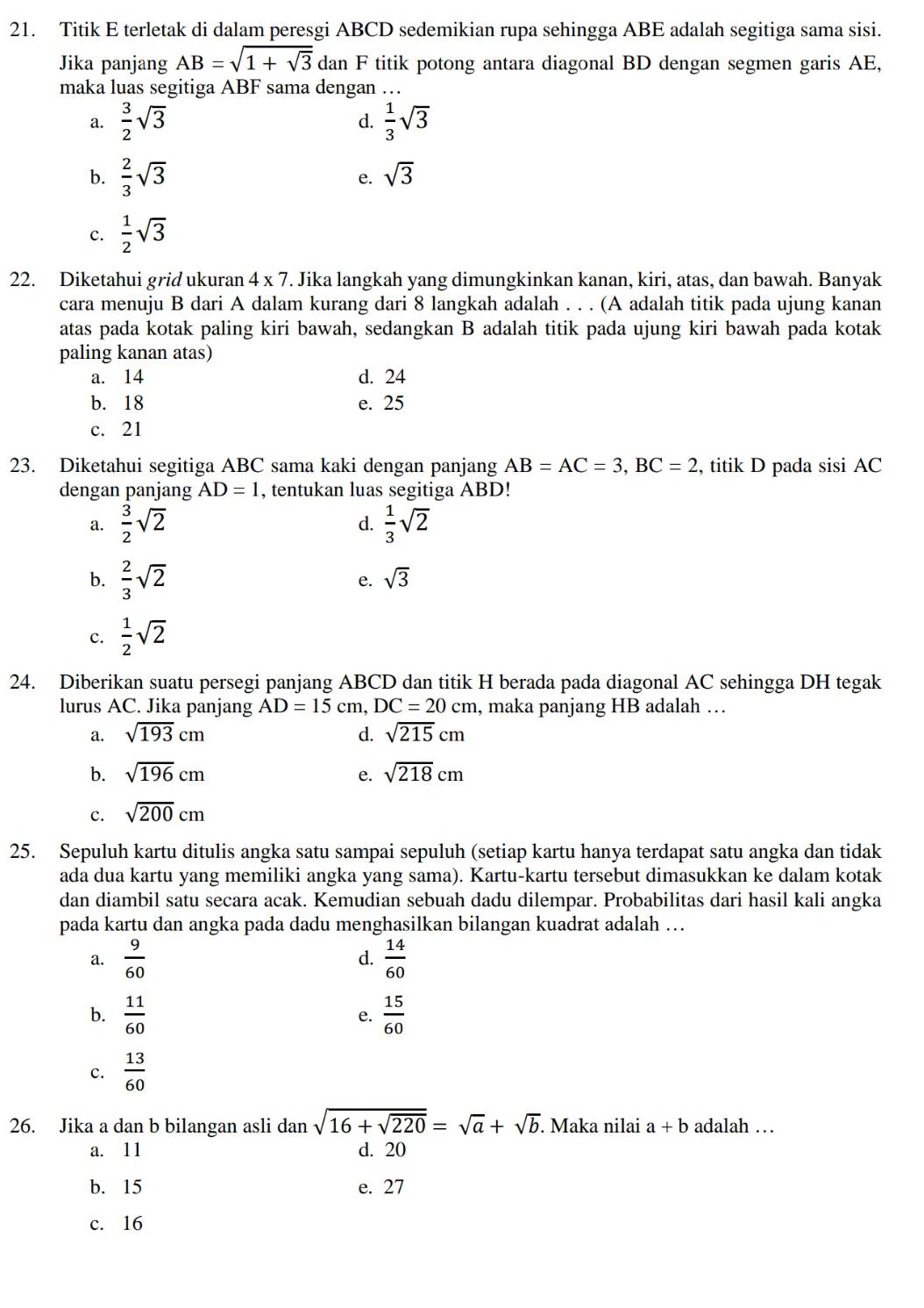 Titik E terletak di dalam peresgi ABCD sedemikian rupa sehingga ABE adalah segitiga sama sisi.
Jika panjang AB=sqrt(1+sqrt 3) dan F titik potong antara diagonal BD dengan segmen garis AE,
maka luas segitiga ABF sama dengan …
a.  3/2 sqrt(3)  1/3 sqrt(3)
d.
b.  2/3 sqrt(3)
e. sqrt(3)
c.  1/2 sqrt(3)
22. Diketahui grid ukuran 4* 7. Jika langkah yang dimungkinkan kanan, kiri, atas, dan bawah. Banyak
cara menuju B dari A dalam kurang dari 8 langkah adalah . . . (A adalah titik pada ujung kanan
atas pada kotak paling kiri bawah, sedangkan B adalah titik pada ujung kiri bawah pada kotak
paling kanan atas)
a. 14 d. 24
b. 18 e. 25
c. 21
23. Diketahui segitiga ABC sama kaki dengan panjang AB=AC=3,BC=2 , titik D pada sisi AC
dengan panjang AD=1 , tentukan luas segitiga ABD!
a.  3/2 sqrt(2)  1/3 sqrt(2)
d.
b.  2/3 sqrt(2)
e. sqrt(3)
c.  1/2 sqrt(2)
24. Diberikan suatu persegi panjang ABCD dan titik H berada pada diagonal AC sehingga DH tegak
lurus AC. Jika panjang AD=15cm,DC=20cm , maka panjang HB adalah …
a. sqrt(193)cm d. sqrt(215)cm
b. sqrt(196)cm e. sqrt(218)cm
c. sqrt(200)cm
25. Sepuluh kartu ditulis angka satu sampai sepuluh (setiap kartu hanya terdapat satu angka dan tidak
ada dua kartu yang memiliki angka yang sama). Kartu-kartu tersebut dimasukkan ke dalam kotak
dan diambil satu secara acak. Kemudian sebuah dadu dilempar. Probabilitas dari hasil kali angka
pada kartu dan angka pada dadu menghasilkan bilangan kuadrat adalah …
a.  9/60   14/60 
d.
b.  11/60   15/60 
e.
c.  13/60 
26. Jika a dan b bilangan asli dan sqrt(16+sqrt 220)=sqrt(a)+sqrt(b). Maka nilai a+b adalah …
a. 11 d. 20
b. 15 e. 27
c. 16