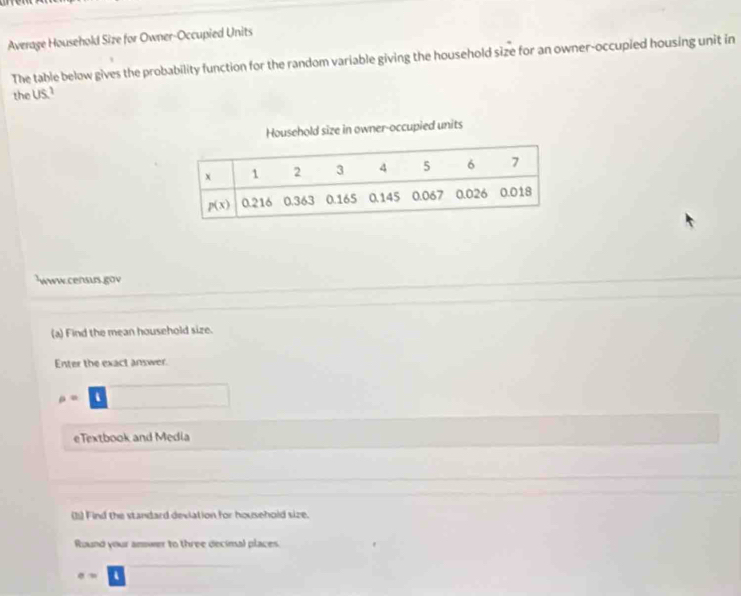 Average Household Size for Owner-Occupied Units
The table below gives the probability function for the random variable giving the household size for an owner-occupied housing unit in
the us^2
Household size in owner-occupied units
www.censurs.gov
(a) Find the mean household size.
Enter the exact answer.
rho =
eTextbook and Media
(1) Find the standard deviation for household size.
Round your amower to three decimal places
e=.