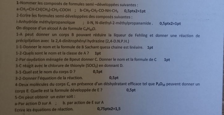 1-Nommer les composés de formules semi -développées suivantes : 
a- CH_2=CH-CH(CH_3)-CH_2-COOH; b-CH_3-CH_2-CO-NH-CH_3 0,5pt* 2=1pt
* 2-Ecrire les formules semi-développées des composés suivantes : 
i-Anhydride méthylpropanoïque a ; ii-N, N-diethyl-2-méthylpropanamide . 0,5pt* 2=1pt
On dispose d’un alcool A de formule C_4H_10O. 
1-A peuț donner un corps B pouvant réduire la liqueur de Fehling et donner une réaction de 
précipitation avec la 2,4 -dinitrophényl hydrazine (2,4-D.N.P.H.)
1-1-Donner le nom et la formule de B Sachant quesa chaine est linéaire. 1pt 
1-2-Quels sont le nom et la classe de A ? 1pt 
2-Par oxydation ménagée de Bpeut donner C. Donner le nom et la formule de C 1pt 
3-C réagit avec le chlorure de thionyle (SOCl_2) en donnant D. 
3-1-Quel est le nom du corps D ? 0,5pt
3-2-Donner l'équation de la réaction. 0,5pt
4-Deux molécules du corps C, en présence d'un déshydratant efficace tel que P_4O_10 peuvent donner un 
corps E. Quelle est la formule développée de E ? 0,5pt
5-On peut obtenir un ester soit : 
a-Par action D sur A ; b. par action de E sur A 
Ecrire les équations de réaction. 0,75ptx2=1,5