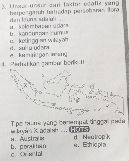 Unsur-unsur dari faktor edafik yang
berpengaruh terhadap persebaran flora
dan fauna adalah ....
a. kelembapan udara
b. kandungan humus
c. ketinggian wilayah
d. suhu udara
e. kemiringan lereng
4. Perhatikan gambar berikut!
Tipe fauna yang bertempat tinggal pada
wilayah X adalah .... HOTS
a. Australis d. Neotropik
b. peralihan e. Ethiopia
c. Oriental