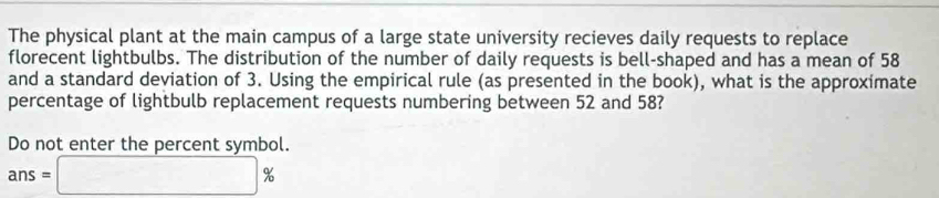 The physical plant at the main campus of a large state university recieves daily requests to replace 
florecent lightbulbs. The distribution of the number of daily requests is bell-shaped and has a mean of 58
and a standard deviation of 3. Using the empirical rule (as presented in the book), what is the approximate 
percentage of lightbulb replacement requests numbering between 52 and 58? 
Do not enter the percent symbol.
ans=□ %