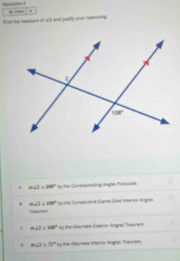 Qunstion 4
← _ .
Rted the meature of ∠ 1 and justify your reasoring^(m∠ 2 108^circ)by the Comesponding Angles Postulate.
& m∠ 2 108°ty the Consecutive (Same-Side) Interior Angles
Theorem
< <tex>m∠ 2 a 108° by the Alternate Esterior Angles Theorem
D m∠ 2 72°by the Altemate Interior Angles Theorem.