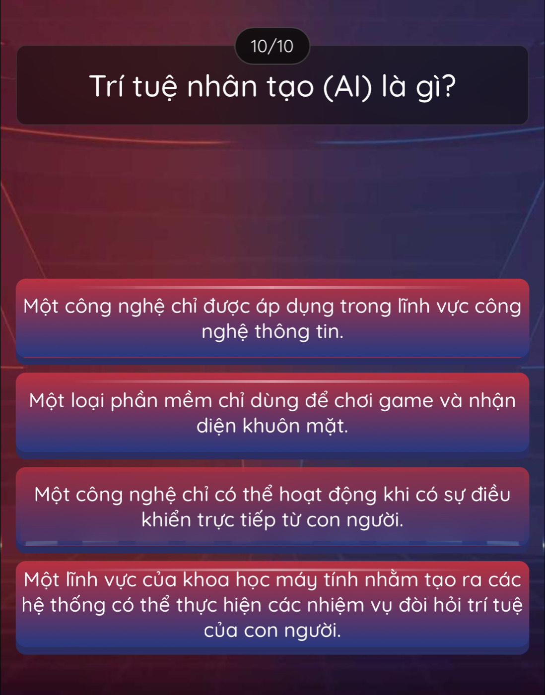 10/10
Trí tuệ nhân tạo (AI) là gì?
Một công nghệ chỉ được áp dụng trong lĩnh vực công
nghệ thông tin.
Một loại phần mềm chỉ dùng để chơi game và nhận
diện khuôn mặt.
Một công nghệ chỉ có thể hoạt động khi có sự điều
khiển trực tiếp từ con người.
Một lĩnh vực của khoa học máy tính nhằm tạo ra các
hệ thống có thể thực hiện các nhiệm vụ đòi hỏi trí tuệ
của con người.