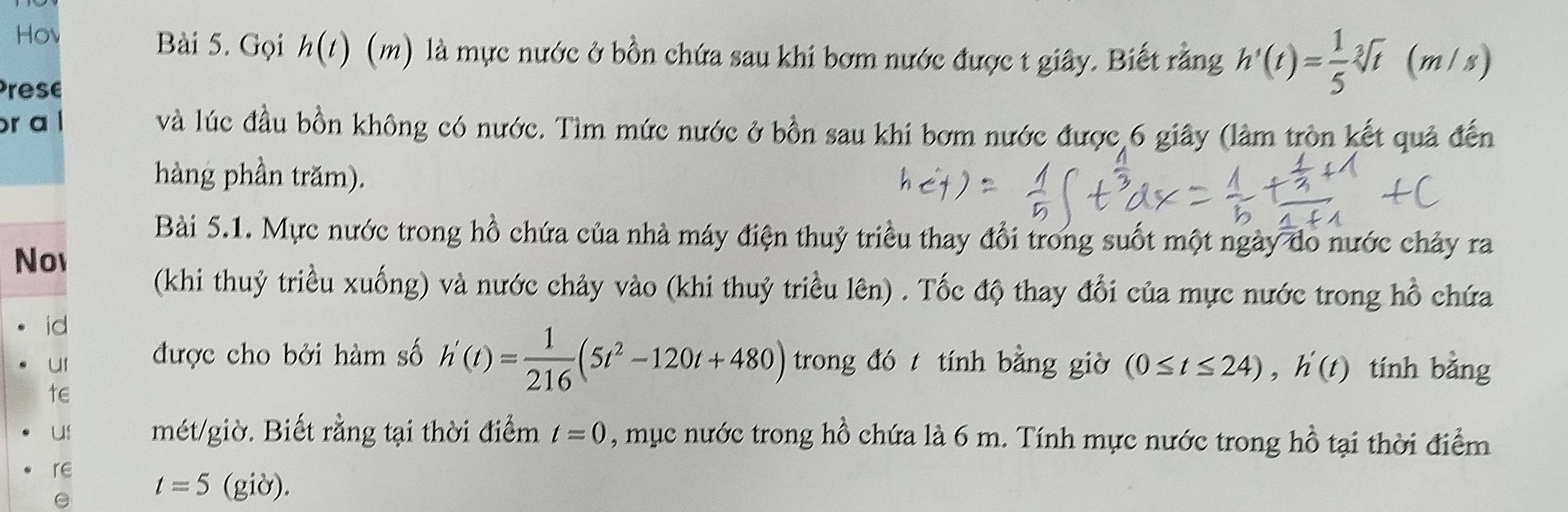 Hov Bài 5. Gọi h(t) (m) là mực nước ở bồn chứa sau khi bơm nước được t giây. Biết rằng h'(t)= 1/5 sqrt[3](t) (m /s) 
Prese 
r a l và lúc đầu bồn không có nước. Tìm mức nước ở bồn sau khi bơm nước được 6 giây (làm tròn kết quả đến 
hàng phần trăm). 
Bài 5.1. Mực nước trong hồ chứa của nhà máy điện thuỷ triều thay đổi trong suốt một ngày do nước chảy ra 
No 
(khi thuỷ triều xuống) và nước chảy vào (khi thuỷ triều lên) . Tốc độ thay đổi của mực nước trong hồ chứa 
id 
ur được cho bởi hàm số h'(t)= 1/216 (5t^2-120t+480) trong đót tính bằng giờ (0≤ t≤ 24), h'(t) tính bằng 
te 
uf mét/giờ. Biết rằng tại thời điểm t=0 , mục nước trong hồ chứa là 6 m. Tính mực nước trong hồ tại thời điểm 
re
t=5 (giờ).