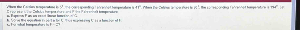 When the Celsius temperature is 5° , the corresponding Fahrenheit temperature is 41° When the Celsius temperature is 90° , the corresponding Fahrenheit temperature is 194° Let
C represent the Celsius temperature and F the Fahrenheit temperature 
a. Express F as an exact linear function of C
b. Solve the equation in part a for C, thus expressing C as a function of F
c. For what temperature is F=C ?