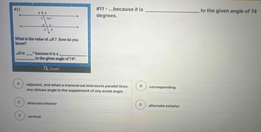 #11 - ...because it is _to the given angle of 74
degrees.
What is the value of _H ? How do you
know?
_H is _° because it is a_
_to the given angle of 74°.
Zoom
A adjacent, and when a transversal intersects parallel lines, B corresponding
any obtuse angle is the supplement of any acute angle.
c ì alternate interior alternate exterior
D
E vertical