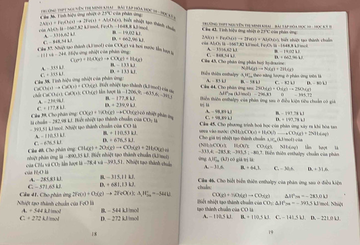 Th òng thịt nguyên thị minh kha  Bi Táp hóa học h
2Al(s)+Fe_2O_3(s)to 2Fe(s)+Al_2O_3(s) Câu 36. Tính hiệu ứng nhiệt ở 23°C của phản ứng: AB=HQCKF
Trường ThPt nguyên thị Minh khai   Bài Tập hòa Học 10 - Học Kỳ 1I
Câu 42. Tính hiệu ứng nhiệt ở 25°C
), biết nhiệt tạo thành chuc 2Al(s)+Fe_2O_3(s)to 2Fe(s)+Al_2O_3(s) Fe_2O_3li-1648.8kJ/r n o 
cù AbO_3ld-1667.8 k2 kJ/mol, 1 e_2O_3=1648.8k /mol * của phân ứng :
-3316.62kJ. ,-19,02kJ.
Câu 37. Nhiệt tạo thành (kJ/mol) của C,-848,54k,54 D +662,96kJ
của ADO_2beginvmatrix endvmatrix -166 ,82 kJ/mol,  , biết nhiệt tạo thành chuẩn
A. ~ 3316,62 kJ. (-19,02kJ.
CO(g) và hơi nước tần lượ tà C.  848,54 kJ.
-111w-244 Hiệu ứng nhiệt của phân ứng:
(gr)+H_2O(g)to CO(g)+H_2(g)
D.
Câu 43, Cho phân ứng phân huỳ hydrazine:
A.-3SLJ B. - 133 kJ. +662,96kJ
Biến thiên enthalpy A 11 2/200 
C+335kJ. D. + 133 kJ. N Na(g)to N_2(g)+2H_2(g) theo năng hượng ở phân ứng trên là
Câu 38. Tính hiệu ứng nhiệt của phân ứng:
A. ~ 85 kJ B. ~ 58 kJ C -82kJ
CaCO_3(s)to CaO(s)+CO_2(g) iết nhiệt tạo thành (kJ/mol) của c  Cu 44. Cho phân ứng sau: 2SO_2(g)+O_2(g)to 2SO_2(g) D. - 80 kJ
dt^2_29/mol)-296,83 =395.72
B
chất CaCO_3(s):CaO(s);CO_2(g) lần lượt 1lambda -1206,9;-635,6;-393,5 Biền thiên enthalpy của phản ứng sau ở điều kiện tiêu chuẩn có giả
A.-2.39,9kJ. -177,8kJ.
C.+177,8kJ. D. +239,9kJ. trì là
Cu 39, Cho phân ứng: CO(g)+InO_2(g)to CO_2(g) có nhiệt phản ứng C. A. 98.891 B 197.78kJ
+98,89kJ
là ch Jin-282,98kJ J. Biết nhiệt tạo thành chuẩn của CO_2 là Câu 45, Cho phương trình hoá học của phân ứng xây ra khi hòa tan
-393.51 kJ/mol. Nhiệt tạo thành chuẩn của CO là D. +197,78kJ
A.-110,53kJ B. +110.53kJ.
urea vào nước:
Cho giá trị nhiệt tạo thành chuẩn △ ,IV_-(kJ/mol)
C. − 676.5kJ D. +676.5kJ. (NH_2)_2CO(s)+H_2O(l)to CO_2(g)+2NI6(aq) cùa lǜn lượt là
-333,4;-285,8;-393,5;-80,7
Câu 40, Cho phân ứng: CH_4(g)+2O_2(g)to CO_2(g)+2H_2O(g) o (NIt_2)_2CO(s);H_2O(l);CO_2(g);NII_2(aq). Biển thiên enthalpy chuẩn của phản
nhiệt phản ứng là −890,35 kJ. Biết nhiệt tạo thành chuẩn (kJ/mol) ứng All_(5a)^+(kJ) có giá trị là:
của CH_4 và CO_2 lần lượt là -78,4 và -393,51. Nhiệt tạo thành chuẩn A. - 31,6. B. +64,3. C. - 30,6. D. +31.6
của H_2Ola B. - 1|31|k| Câu 46. Cho biết biển thiên enthalpy của phán ứng sau ở điều kiện
A.  285,83 kJ.
C. - 571,65 kJ. D. +681.13kJ. chuẩn:
CO(g)+H_2O_2(g)to CO_2(g) A If°_201=-283.0kJ
Câu 41. Cho phản ứng 2Fe(s)+O_2(g)to 2FeO(s):△ _1H_(20)°=-544□ .= Biết nhiệt tạo thành chuẩn của CO_2:△ _1H_(208)°=-393.5kJ mol. Nhiệt
Nhiệt tạo thành chuẩn của FoO là tạo thành chuẩn của CO là
A. +544kJ 1/mol B. - 544 kJ/mol
C. +272kJ /mol D. - 272 kJ/mol A. ~ 110,5 kJ. B,+110.5kJ. C.-141.5kJ. D. - 221.0 kJ.
18
19