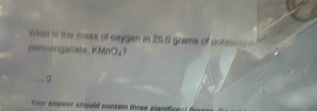 What is the mass of oxygen in 25.0 grams of potessiom 
permanganate, KMnO₄7
g
Your enswer should confain three significant for