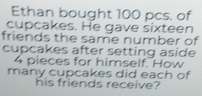 Ethan bought 100 pcs. of 
cupcakes. He gave sixteen 
friends the same number of 
cupcakes after setting aside
4 pieces for himself. How 
many cupcakes did each of 
his friends receive?