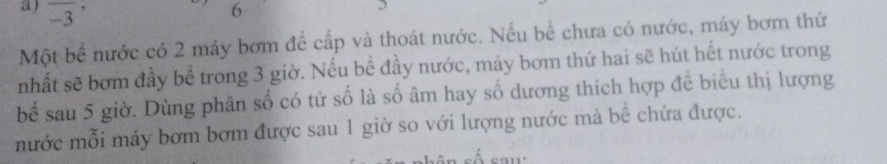overline (-3)^, 
6 
Một bể nước có 2 máy bơm để cấp và thoát nước. Nếu bể chưa có nước, máy bơm thứ 
nhất sẽ bơm đầy bể trong 3 giờ. Nếu bề đầy nước, máy bơm thứ hai sẽ hút hết nước trong 
bể sau 5 giờ. Dùng phân số có tử số là số âm hay số dương thích hợp để biểu thị lượng 
mước mỗi máy bơm bơm được sau 1 giờ so với lượng nước mà bể chứa được.