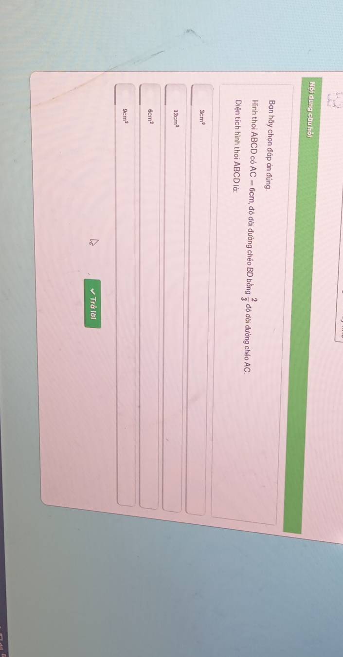 Nội dung câu hồi
Bạn hãy chọn đáp án đúng.
Hình thoi ABCD có AC=6cm , độ dài đường chéo BD bằng  2/3  độ dài đường chéo AC.
Diện tích hình thoi ABCD là
3cm^2
12cm^2
6cm^2
9cm^2
✔ Trả lời