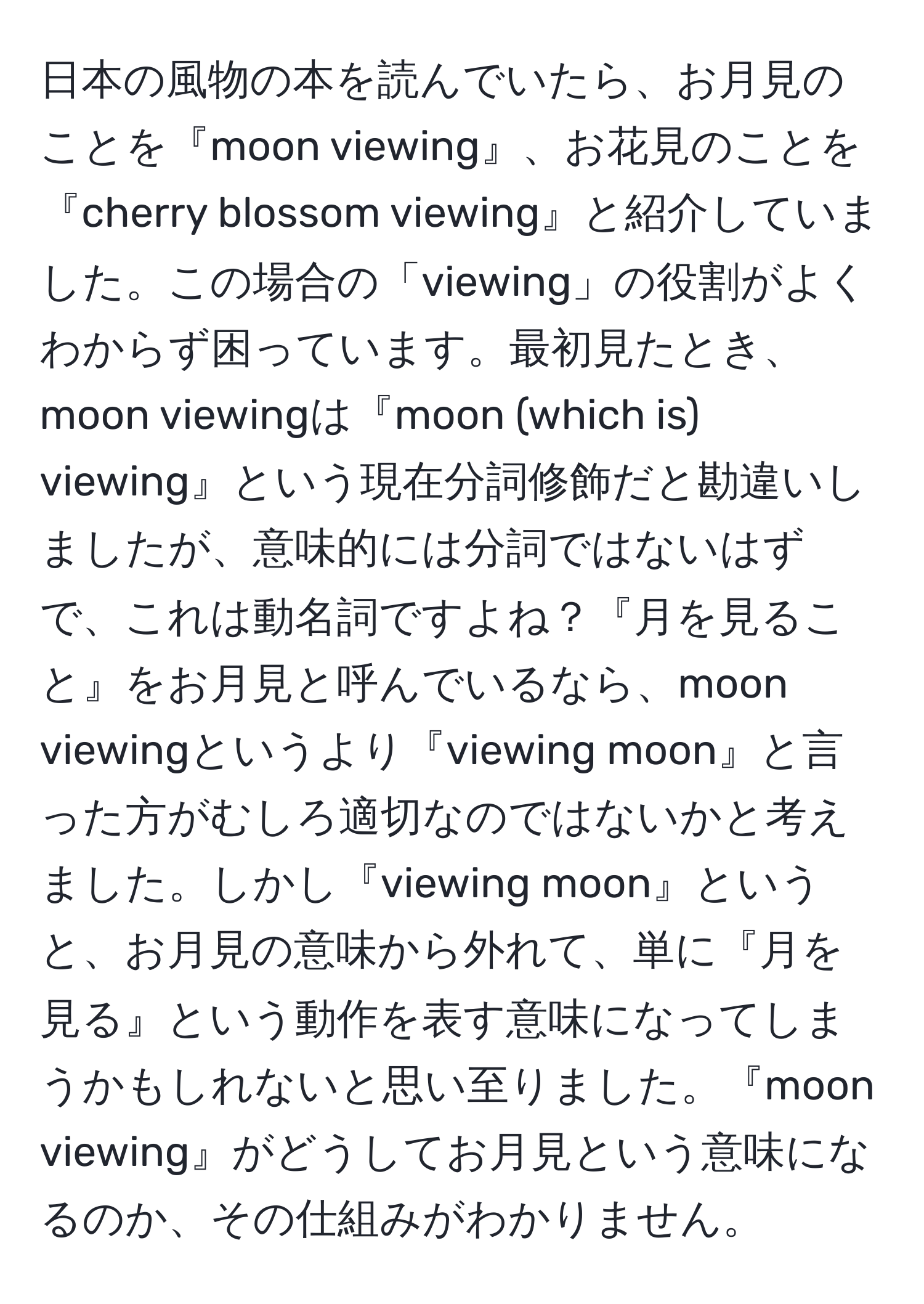 日本の風物の本を読んでいたら、お月見のことを『moon viewing』、お花見のことを『cherry blossom viewing』と紹介していました。この場合の「viewing」の役割がよくわからず困っています。最初見たとき、moon viewingは『moon (which is) viewing』という現在分詞修飾だと勘違いしましたが、意味的には分詞ではないはずで、これは動名詞ですよね？『月を見ること』をお月見と呼んでいるなら、moon viewingというより『viewing moon』と言った方がむしろ適切なのではないかと考えました。しかし『viewing moon』というと、お月見の意味から外れて、単に『月を見る』という動作を表す意味になってしまうかもしれないと思い至りました。『moon viewing』がどうしてお月見という意味になるのか、その仕組みがわかりません。