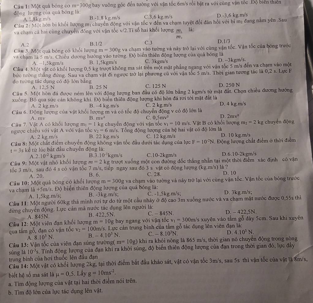 Một quả bóng co m=300g bay vuông góc đến tường với vận tốc 6m/s rồi bật ra với cùng vận tốc .Độ biển thiên
động lượng của quả bóng là:
A.1,8kg.m/s B.-1,8 kg.m/s C.3,6 kg.m/s D.-3,6 kg.m/s
Câu 2: Một hòn bi khối lượng mị chuyền động với vận tốc v đến va chạm tuyệt đối đàn hồi với bi m₂ đang nằm yên .Sau
va chạm cả hai cùng chuyển đông với vận tốc v/2.Ti số hai khối lượng frac m_1m_2 là:
A.2 B.1/2 C.3 D.1/3
Câu 3. Một quả bóng có khối lượng m=300g Va chạm vào tường và nảy trở lại với cùng vận tốc. Vận tốc của bóng trước
va chạm là 5 m/s. Chiều dương hướng vào tường. Độ biến thiên động lượng của quả bóng là
A. −1,5kgm/s B. 1,5kgm/s C. 3kgm/s D. -3kgm/s.
Câu 4. Một vật có khối lượng 0,5 kg trượt không ma sát trên một mặt phẳng ngang với vận tốc 5 m/s đến va chạm vào một
bức tường thẳng đứng. Sau va chạm vật đi ngược trở lại phương cũ với vận tốc 5 m/s. Thời gian tương tác là 0,2 s. Lực F
do tường tác dụng có độ lớn bằng
A. 12,5 N B. 25 N C. 125 N D. 250 N
Câu 5. Một hòn đá được ném lên với động lượng ban đầu có độ lớn bằng 2 kgm/s từ mặt đất. Chọn chiều dương hướng
xuống. Bỏ qua sức cản không khí. Độ biến thiên động lượng khi hòn đá rơi tới mặt đất là
A. 2 kg.m/s B. -4 kg.m/s C. 2 kg.m/s D. 4 kg.m/s
Câu 6. Động lượng của vật khối lượng m và có tốc độ chuyển động v có độ lớn là
A. mv B. mv^2 C. 0,5mv^2
D. 2mv^2
Câu 7. Vật A có khối lượng m_1=1 kg chuyển động với vận tốc v_1=10m/s.  Vật B có khối lượng m_2=2 kg chuyển động
ngược chiều với vật A với vận tốc v_2=6 m/s. Tổng động lượng của hệ hai vật có độ lớn là
A: 2 kg.m/s B. 22 kg.m/s C. 12 kg.m/s D. 10 kg.m/s
Câu 8: Một chất điểm chuyển động không vận tốc đầu dưới tác dụng của lực F=10^(-2)N. Động lượng chất điểm ở thời điểm
t=3s kể từ lúc bắt đầu chuyển động là:
A. 2.10^(-2) kgm/s B. 3.10^(-1) kgm/s C.10-2kgm/s D.6.10-2kgm/s
Câu 9: Một vật nhỏ khối lượng m=2 kg trượt xuống một con đường dốc thẳng nhẫn tại một thời điểm xác định có vận
tốc 3 m/s, sau đó 4 s có vận tốc 7 m/s, tiếp ngay sau đó 3 s vật có động lượng (kg.m/s) là ?
A. 20. B. 6. C. 28. D. 10
Câu 10: Một quả bóng có khối lượng m=300g va chạm vào tường và nảy trở lại với cùng vận tốc. Vận tốc của bóng trước
va chạm là +5m/s. Độ biến thiên động lượng của quả bóng là:
A. 1,5kg.m/s; B. -3kg.m/s; C. -1,5kg.m/s; D. 3kg.m/s;
Câu 11: Một người 60kg thả mình rơi tự do từ một cầu nhảy ở độ cao 3m xuống nước và va chạm mặt nước được 0,55s thì
dừng chuyển động. Lực cản mà nước tác dụng lên người là:
A. 845N. B. 422,5N. C. - 845N. D. - 422.5N.
Câu 12: Một viên đạn khối lượng m=10g bay ngang với vận tốc v_1=300m/s /s xuyên vào tấm gỗ dày 5cm. Sau khi xuyên
qua tấm g 5, đạn có vận tốc v_2=100m/s s. Lực cản trung bình của tấm gỗ tác dụng lên viên đạn là:
A. 8.10^3N. B. -4.10^3N. C. -8.10^3N.
D. 4.10^3N.
Câu 13: Vận tốc của viên đạn súng trường( m=10g) khi ra khỏi nòng là 865 m/s, thời gian nó chuyển động trong nòng
súng là 10^(-3)s. Tính động lượng của đạn khi ra khởi súng, độ biến thiên động lượng của đạn trong thời gian đó, lực đầy
trung bình của hơi thuốc lên đầu đạn
Câu 14: Một vật có khối lượng 2kg, tại thời điểm bắt đầu khảo sát, vật có vận tốc 3m/s, sau 5s thì vận tốc của vật là 8m/s,
biết hệ số ma sát là mu =0,5. Lấy g=10ms^(-2).
a. Tìm động lượng của vật tại hai thời điểm nói trên.
b. Tìm độ lớn của lực tác dụng lên vật.