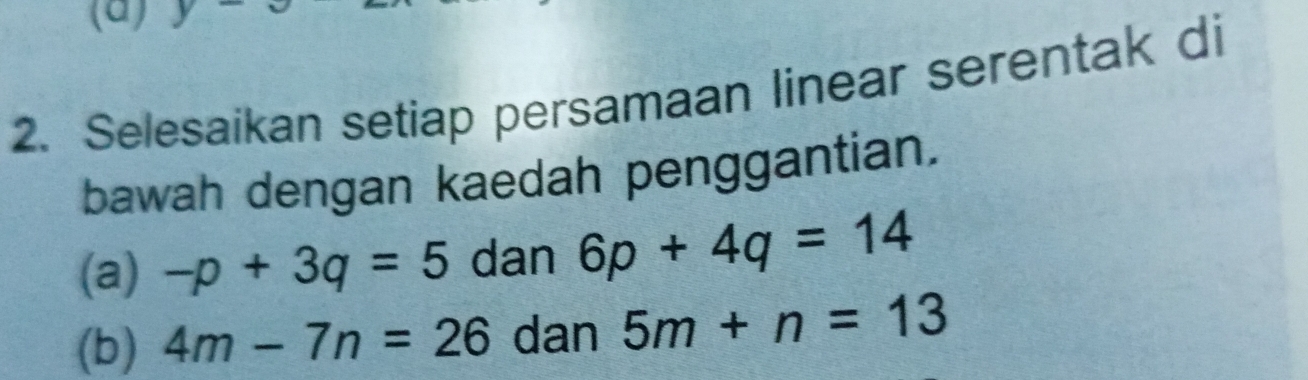 y
2. Selesaikan setiap persamaan linear serentak di 
bawah dengan kaedah penggantian. 
(a) -p+3q=5 dan 6p+4q=14
(b) 4m-7n=26 dan 5m+n=13