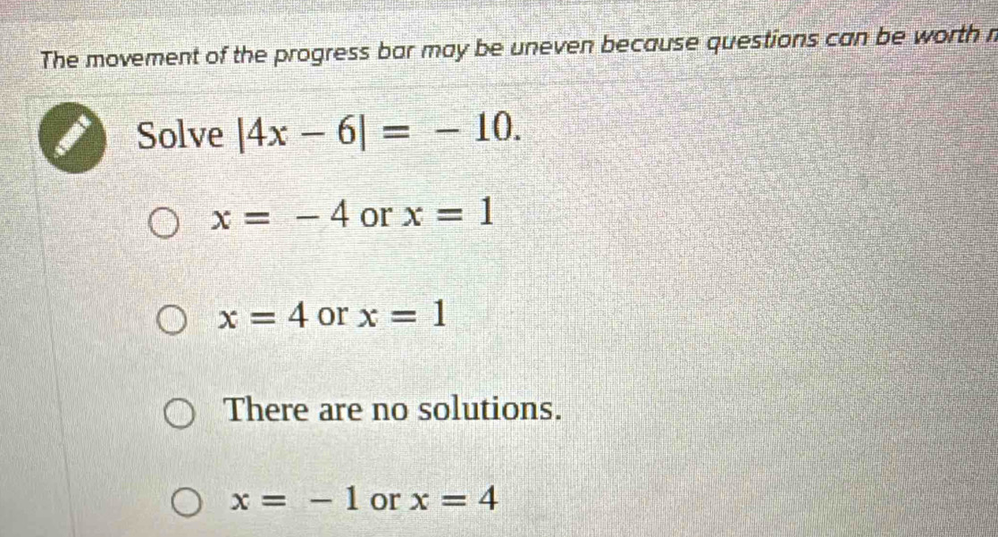 The movement of the progress bar may be uneven because questions can be worth n
Solve |4x-6|=-10.
x=-4 or x=1
x=4 or x=1
There are no solutions.
x=-1 or x=4