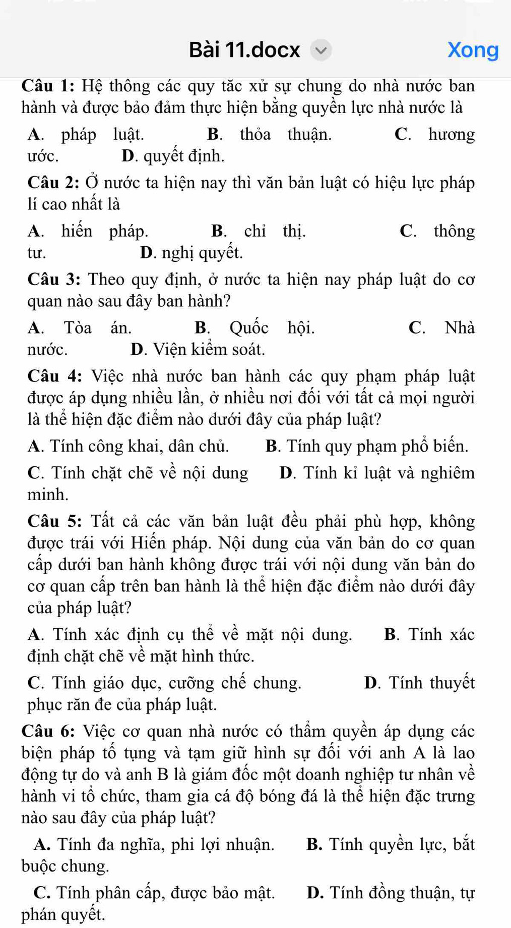 Bài 11.docx Xong
Câu 1: Hệ thông các quy tăc xử sự chung do nhà nước ban
hành và được bảo đảm thực hiện bằng quyền lực nhà nước là
A. pháp luật. B. thỏa thuận. C. hương
ước. D. quyết định.
Câu 2: Ở nước ta hiện nay thì văn bản luật có hiệu lực pháp
lí cao nhất là
A. hiến pháp. B. chi thị. C. thông
tu. D. nghị quyết.
Câu 3: Theo quy định, ở nước ta hiện nay pháp luật do cơ
quan nào sau đây ban hành?
A. Tòa án. B. Quốc hội. C. Nhà
nước. D. Viện kiểm soát.
Câu 4: Việc nhà nước ban hành các quy phạm pháp luật
được áp dụng nhiều lần, ở nhiều nơi đối với tất cả mọi người
là thể hiện đặc điểm nào dưới đây của pháp luật?
A. Tính công khai, dân chủ. B. Tính quy phạm phổ biến.
C. Tính chặt chẽ về nội dung D. Tính kỉ luật và nghiêm
minh.
Câu 5: Tất cả các văn bản luật đều phải phù hợp, không
được trái với Hiến pháp. Nội dung của văn bản do cơ quan
cấp dưới ban hành không được trái với nội dung văn bản do
cơ quan cấp trên ban hành là thể hiện đặc điểm nào dưới đây
của pháp luật?
A. Tính xác định cụ thể về mặt nội dung. B. Tính xác
định chặt chẽ về mặt hình thức.
C. Tính giáo dục, cưỡng chế chung. D. Tính thuyết
phục răn đe của pháp luật.
Câu 6: Việc cơ quan nhà nước có thẩm quyền áp dụng các
biện pháp tố tụng và tạm giữ hình sự đối với anh A là lao
động tự do và anh B là giám đốc một doanh nghiệp tư nhân về
hành vi tổ chức, tham gia cá độ bóng đá là thể hiện đặc trưng
nào sau đây của pháp luật?
A. Tính đa nghĩa, phi lợi nhuận. B. Tính quyền lực, bắt
buộc chung.
C. Tính phân cấp, được bảo mật. D. Tính đồng thuận, tự
phán quyết.