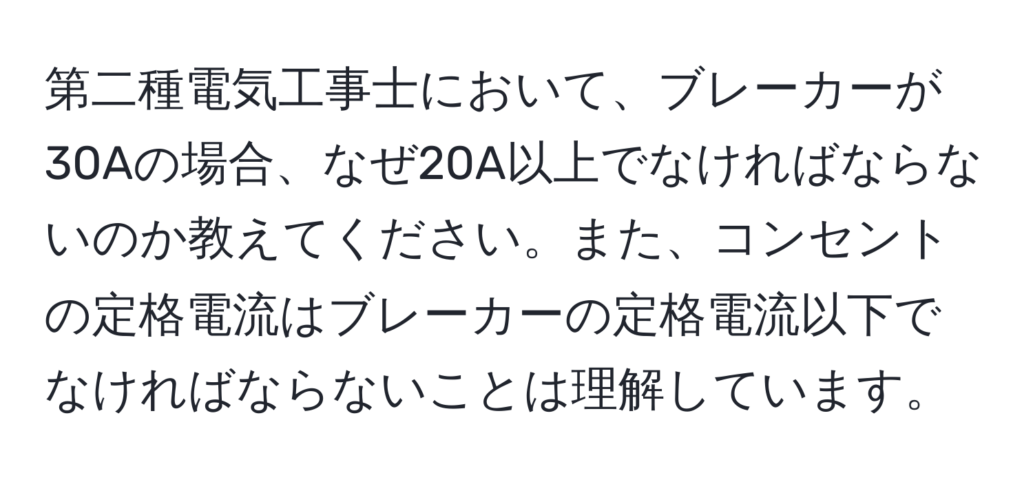 第二種電気工事士において、ブレーカーが30Aの場合、なぜ20A以上でなければならないのか教えてください。また、コンセントの定格電流はブレーカーの定格電流以下でなければならないことは理解しています。