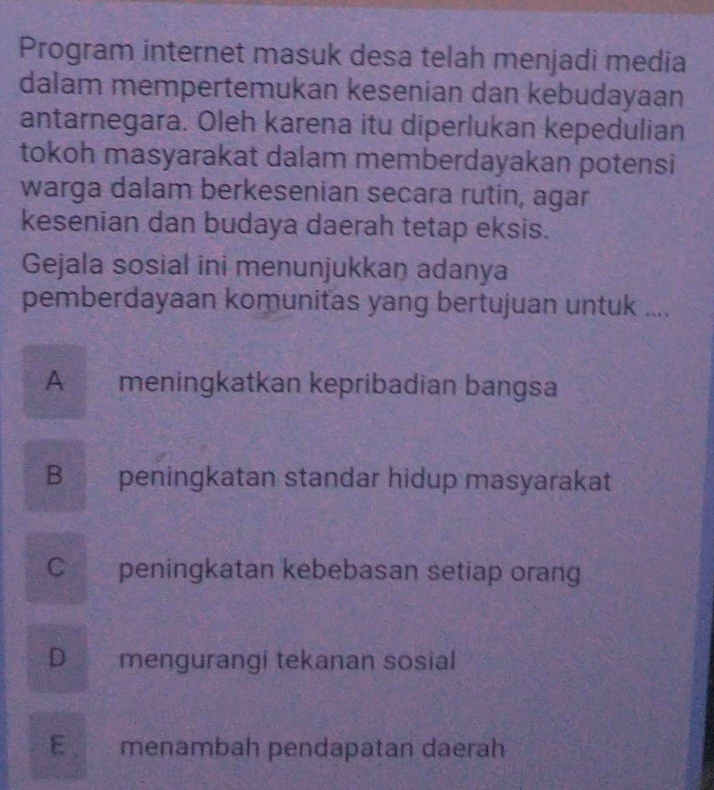 Program internet masuk desa telah menjadi media
dalam mempertemukan kesenian dan kebudayaan
antarnegara. Oleh karena itu diperlukan kepedulian
tokoh masyarakat dalam memberdayakan potensi
warga dalam berkesenian secara rutin, agar
kesenian dan budaya daerah tetap eksis.
Gejala sosial ini menunjukkan adanya
pemberdayaan komunitas yang bertujuan untuk ....
A meningkatkan kepribadian bangsa
B peningkatan standar hidup masyarakat
C peningkatan kebebasan setiap orang
D mengurangi tekanan sosial
E menambah pendapatan daerah