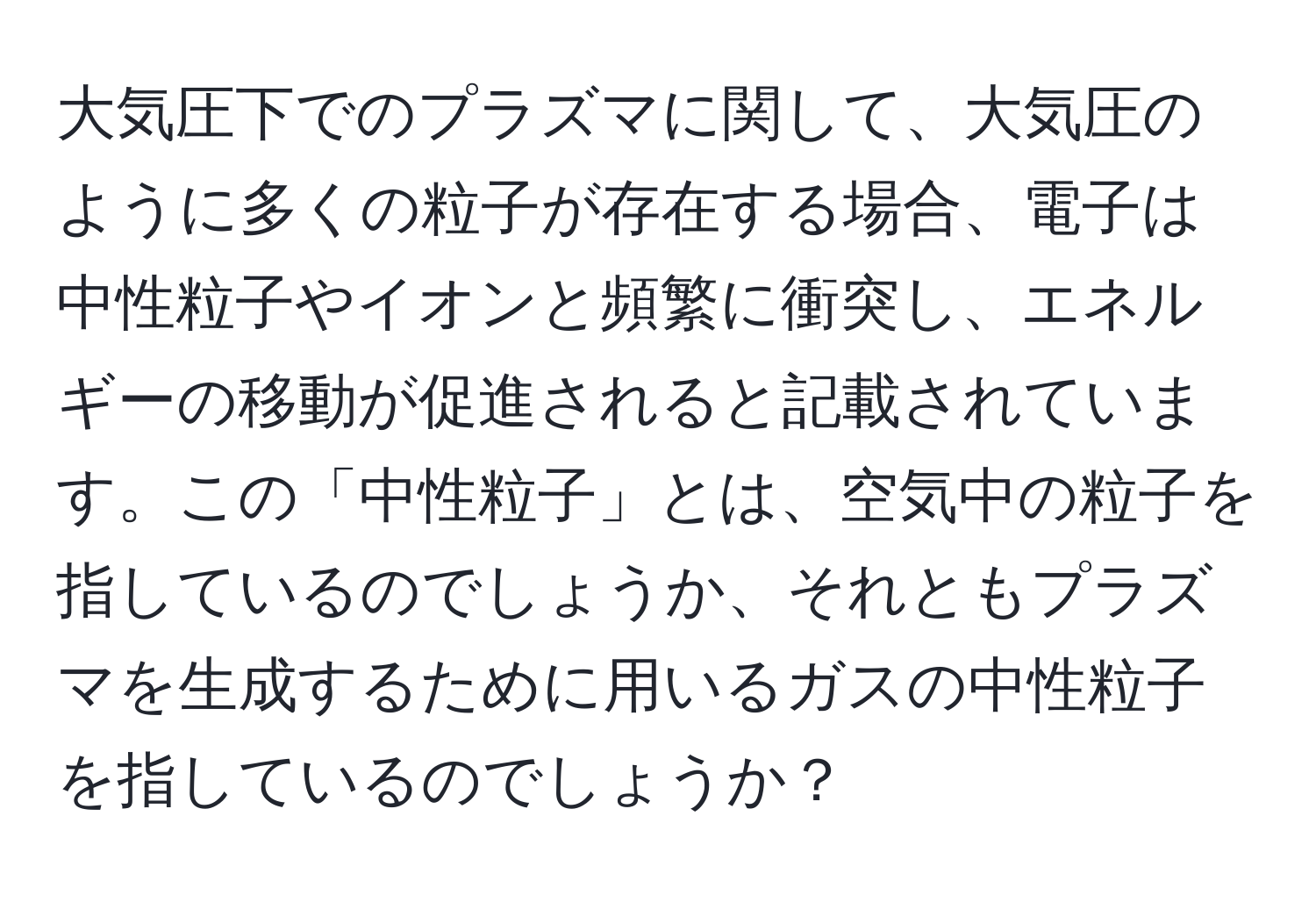 大気圧下でのプラズマに関して、大気圧のように多くの粒子が存在する場合、電子は中性粒子やイオンと頻繁に衝突し、エネルギーの移動が促進されると記載されています。この「中性粒子」とは、空気中の粒子を指しているのでしょうか、それともプラズマを生成するために用いるガスの中性粒子を指しているのでしょうか？