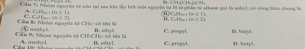 D. CH_3[CH_2]_5CH_3. 
Câu 7: Nhóm nguyên tử còn lại sau khi lấy bót một nguyên tử H từ phân tử alkane gọi là ankyl, có công thức chung là
B C_nH_2n+1(n≥ 1).
A. C_nH_2n-1(n≥ 1). D. C_nH_2n-1(n≥ 2).
C. C_nH_2n+1(n≥ 2). 
Câu 8: Nhóm nguyên tử CH₃ - có tên là
A methyl. B. ethyl. C. propyl. D. butyl.
Câu 9: Nhóm nguyên tử CH_3CH_2- - có tên là
A. methyl. B. ethyl. C. propyl. D. butyl.
Câu 10: Nhóm nm