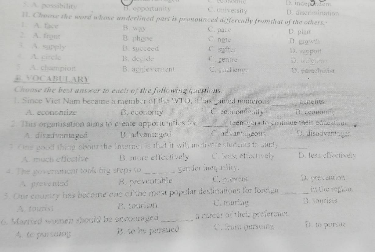 Creconomic D. independent
5. A. possibility B. epportunity C. university D. discrimination
H. Choose the word whose underlined part is pronounced differently fromthat of the others.
1. A. face B. way C. pace D. plan
2. A. front B. phone
C. ngục D. growth
3. A. supply B. succeed C. syffer D. sypport
. A. circle B. degide C. gentre D. welgome
5 A. champion B. achievement C. ghallenge D. paraghutist
R. VOCABULARY
Choose the best answer to each of the following questions.
1. Since Viet Nam became a member of the WTO, it has gained numerous _benefits.
A. economize B. economy C. economically D. economic
2. This organisation aims to create opportunities for _teenagers to coatinue their education.
A. disadvantaged B. advantaged C. advantageous D. disadvantages
One good thing about the Internet is that it will motivate students to study _.
A. much effective B. more effectively C. least effectively D. less effectively
4. The government took big steps to _gender inequality.
A prevented B. preventable C. prevent D. prevention
5. Our country has become one of the most popular destinations for foreign_
in the region.
A. fourist B. tourism
C. touring D. tourists
6. Married women should be encouraged _a career of their preference.
A. to pursuing B. to be pursued
C. from pursuing D. to pursue