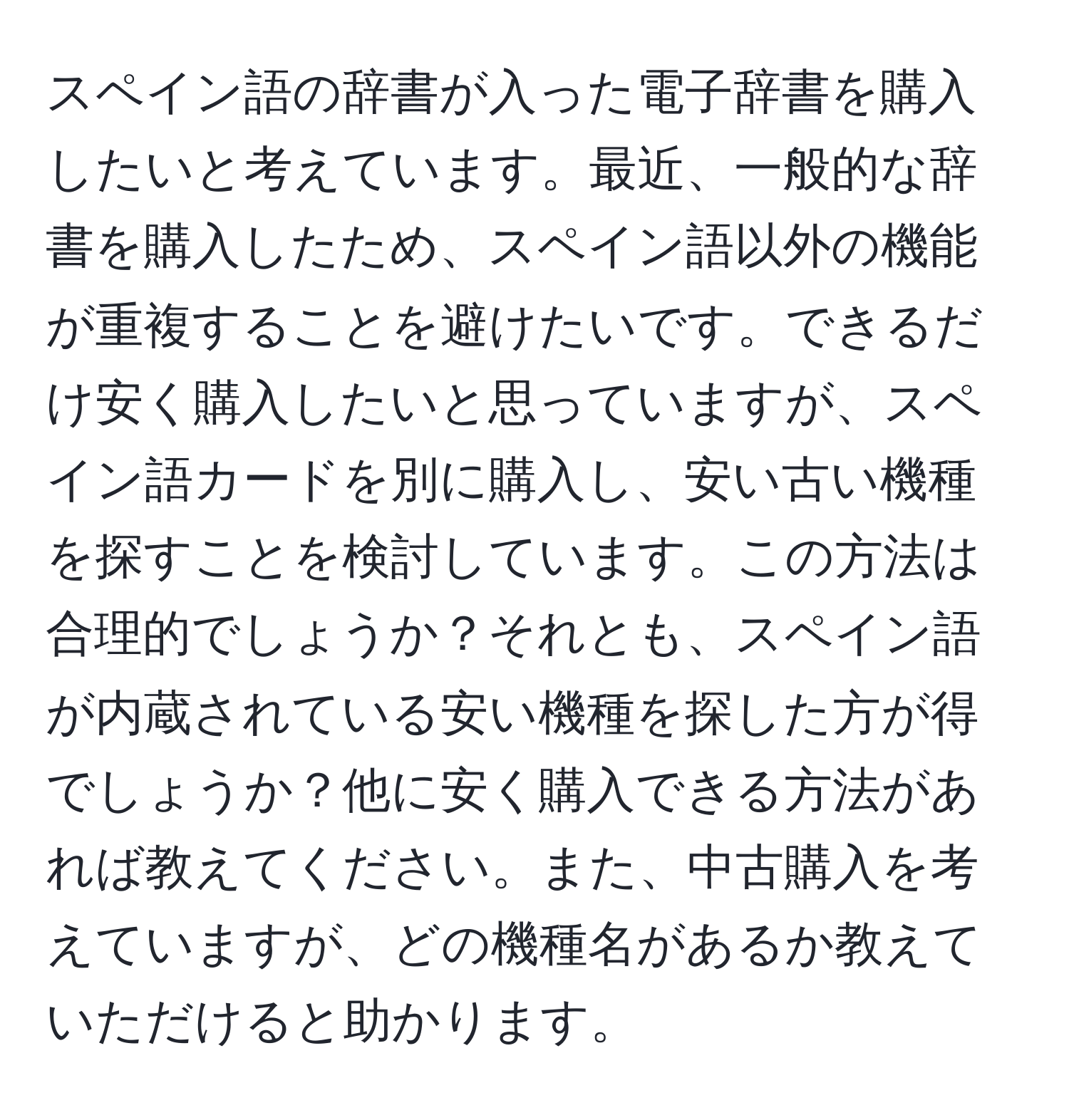 スペイン語の辞書が入った電子辞書を購入したいと考えています。最近、一般的な辞書を購入したため、スペイン語以外の機能が重複することを避けたいです。できるだけ安く購入したいと思っていますが、スペイン語カードを別に購入し、安い古い機種を探すことを検討しています。この方法は合理的でしょうか？それとも、スペイン語が内蔵されている安い機種を探した方が得でしょうか？他に安く購入できる方法があれば教えてください。また、中古購入を考えていますが、どの機種名があるか教えていただけると助かります。