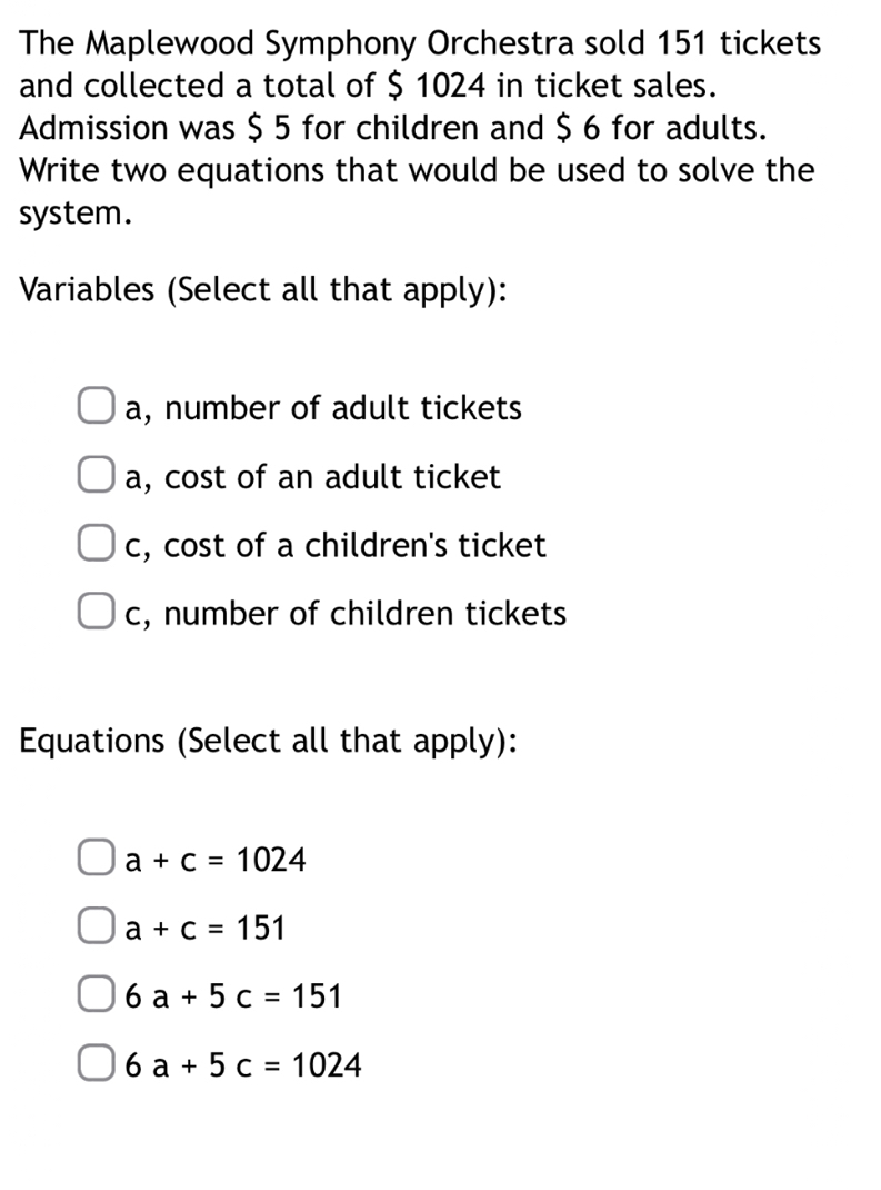 The Maplewood Symphony Orchestra sold 151 tickets
and collected a total of $ 1024 in ticket sales.
Admission was $ 5 for children and $ 6 for adults.
Write two equations that would be used to solve the
system.
Variables (Select all that apply):
a, number of adult tickets
a, cost of an adult ticket
c, cost of a children's ticket
c, number of children tickets
Equations (Select all that apply):
a+c=1024
a+c=151
6a+5c=151
6a+5c=1024