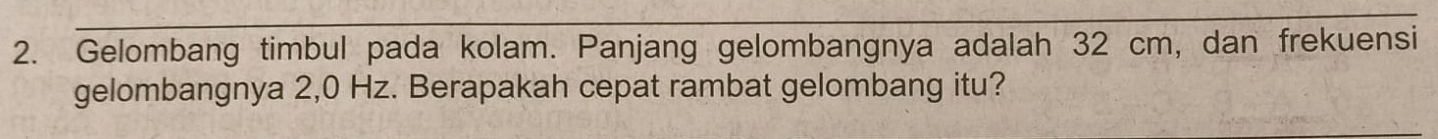 Gelombang timbul pada kolam. Panjang gelombangnya adalah 32 cm, dan frekuensi 
gelombangnya 2,0 Hz. Berapakah cepat rambat gelombang itu?