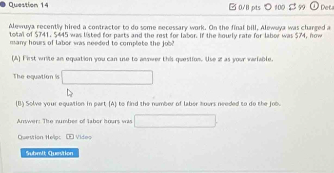 つ 100 2 99 ①Deta 
Alewuya recently hired a contractor to do some necessary work. On the final bill, Alewuya was charged a 
total of $741. $445 was listed for parts and the rest for labor. If the hourly rate for labor was $74, how 
many hours of labor was needed to complete the job? 
(A) First write an equation you can use to answer this question. Use x as your variable. 
The equation is □
(B) Solve your equation in part (A) to find the number of labor hours needed to do the job. 
Answer: The number of labor hours was □. 
Question Help: * Video 
Submit Question