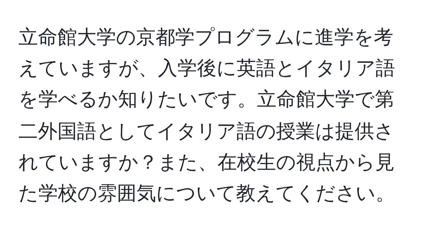 立命館大学の京都学プログラムに進学を考えていますが、入学後に英語とイタリア語を学べるか知りたいです。立命館大学で第二外国語としてイタリア語の授業は提供されていますか？また、在校生の視点から見た学校の雰囲気について教えてください。