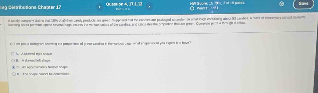 ing Distributions Chapter 17 Question 4, 17.1.12 HW Score; 15 79%, 3 of 19 paints Save
Par 1 of 4 Points: 0 of 1
A candy company claims that 10% of all their candy products are green. Supposed that the candies are packaged at random in small bags containing about 53 candies. A class of etementary school students
leaming about percents opens several bags, counts the various colors of the candies, and calculates the proportion that are green. Complete parts a through d below
a) If we plot a histogram showing the proportions of green candies in the various bags, what shape would you expect it to have?
A. A skewed right shape
B. A skewed left shape
C. An approximately Normal shape
D. The shape cannot be determined.