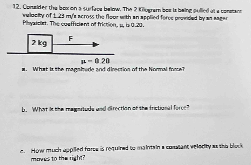 Consider the box on a surface below. The 2 Kilogram box is being pulled at a constant
velocity of 1.23 m/s across the floor with an applied force provided by an eager
Physicist. The coefficient of friction, μ, is 0.20.
a. What is the magnitude and direction of the Normal force?
b. What is the magnitude and direction of the frictional force?
c. How much applied force is required to maintain a constant velocity as this block
moves to the right?