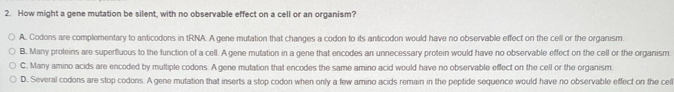 How might a gene mutation be silent, with no observable effect on a cell or an organism?
A. Codons are complementary to anticodons in tRNA. A gene mutation that changes a codon to its anticodon would have no observable effect on the cell or the organism
B. Many proteins are superfluous to the function of a cell. A gene mutation in a gene that encodes an unnecessary protein would have no observable effect on the cell or the organism.
C. Many amino acids are encoded by multiple codons. A gene mutation that encodes the same amino acid would have no observable effect on the cell or the organism.
D. Several codons are stop codons. A gene mutation that inserts a stop codon when only a few amino acids remain in the peptide sequence would have no observable effect on the cell